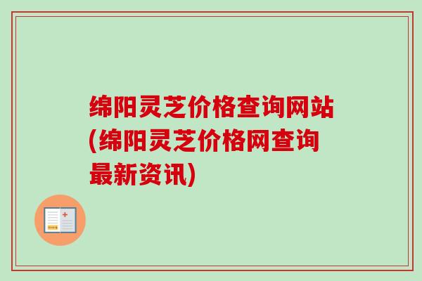 绵阳灵芝价格查询网站(绵阳灵芝价格网查询新资讯) 绵阳灵芝价格查询网站(绵阳灵芝价格网查询新资讯)