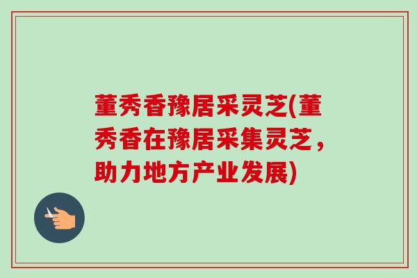 董秀香豫居采灵芝(董秀香在豫居采集灵芝,助力地方产业发展) 董秀香豫居采灵芝(董秀香在豫居采集灵芝,助力地方产业发展)
