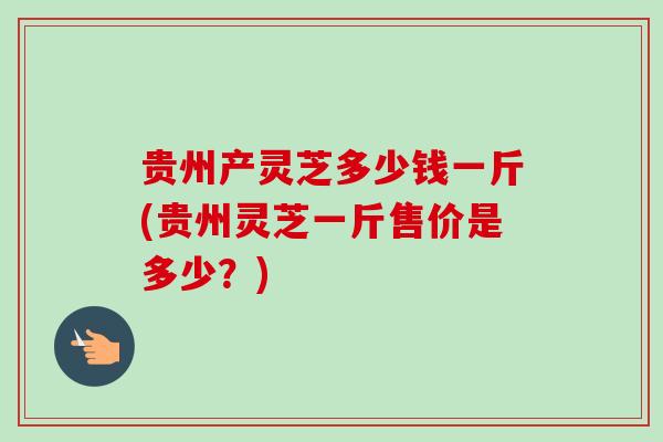 贵州产灵芝多少钱一斤(贵州灵芝一斤售价是多少?) 贵州产灵芝多少钱一斤(贵州灵芝一斤售价是多少?)