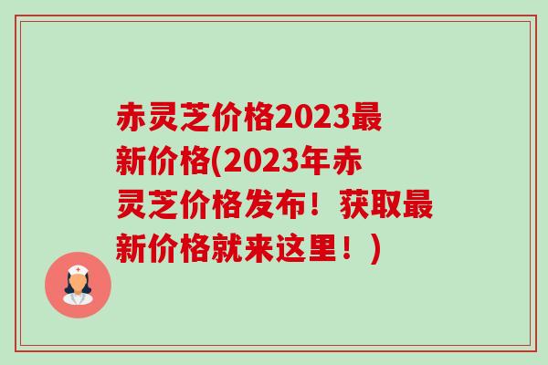 赤灵芝价格2023新价格(2023年赤灵芝价格发布!获取新价格就来这里!) 赤灵芝价格2023新价格(2023年赤灵芝价格发布!获取新价格就来这里!)