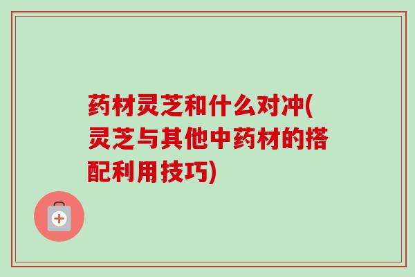 药材灵芝和什么对冲(灵芝与其他材的搭配利用技巧) 药材灵芝和什么对冲(灵芝与其他材的搭配利用技巧)