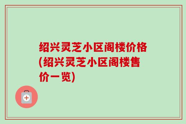 绍兴灵芝小区阁楼价格(绍兴灵芝小区阁楼售价一览) 绍兴灵芝小区阁楼价格(绍兴灵芝小区阁楼售价一览)