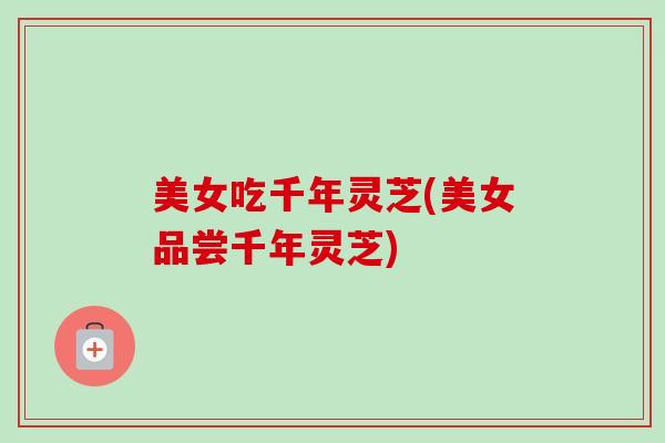 美女吃千年灵芝(美女品尝千年灵芝)