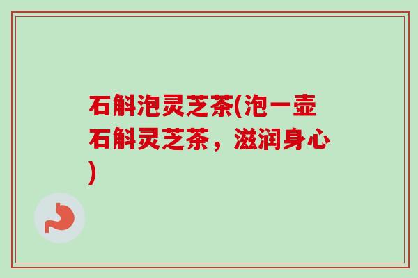 石斛泡灵芝茶(泡一壶石斛灵芝茶,滋润身心) 石斛泡灵芝茶(泡一壶石斛灵芝茶,滋润身心)