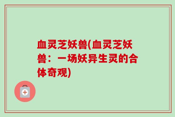 灵芝妖兽(灵芝妖兽:一场妖异生灵的合体奇观) 灵芝妖兽(灵芝妖兽:一场妖异生灵的合体奇观)