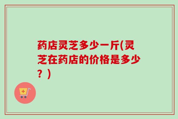 药店灵芝多少一斤(灵芝在药店的价格是多少?) 药店灵芝多少一斤(灵芝在药店的价格是多少?)