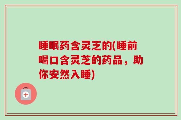 药含灵芝的(睡前喝口含灵芝的药品,助你安然入睡) 药含灵芝的(睡前喝口含灵芝的药品,助你安然入睡)