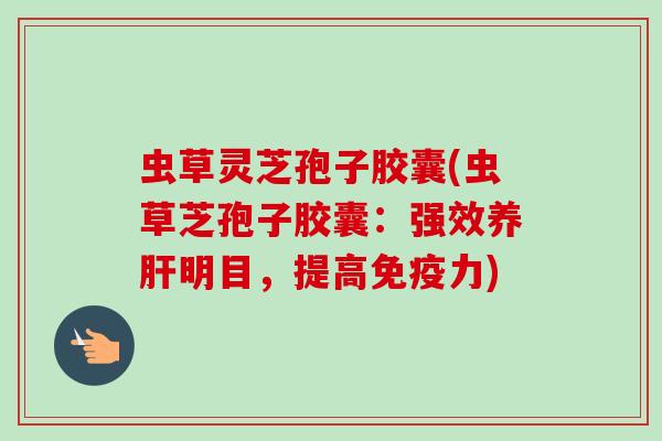 虫草灵芝孢子胶囊(虫草芝孢子胶囊:强效养明目,提高免疫力) 虫草灵芝孢子胶囊(虫草芝孢子胶囊:强效养明目,提高免疫力)