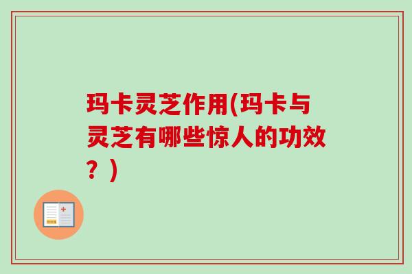 玛卡灵芝作用(玛卡与灵芝有哪些惊人的功效?) 玛卡灵芝作用(玛卡与灵芝有哪些惊人的功效?)
