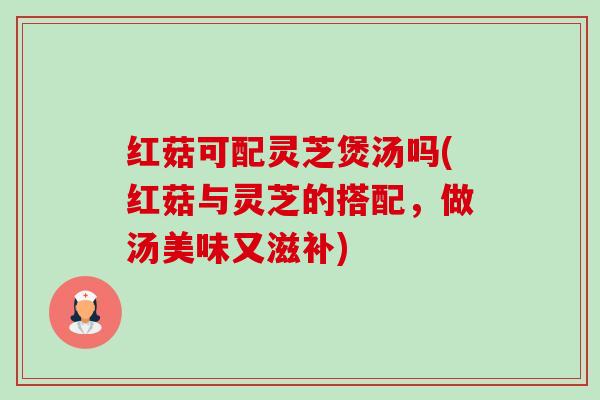 红菇可配灵芝煲汤吗(红菇与灵芝的搭配,做汤美味又滋补) 红菇可配灵芝煲汤吗(红菇与灵芝的搭配,做汤美味又滋补)