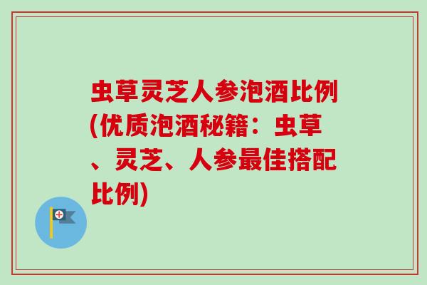 虫草灵芝人参泡酒比例(优质泡酒秘籍:虫草、灵芝、人参佳搭配比例) 虫草灵芝人参泡酒比例(优质泡酒秘籍:虫草、灵芝、人参佳搭配比例)