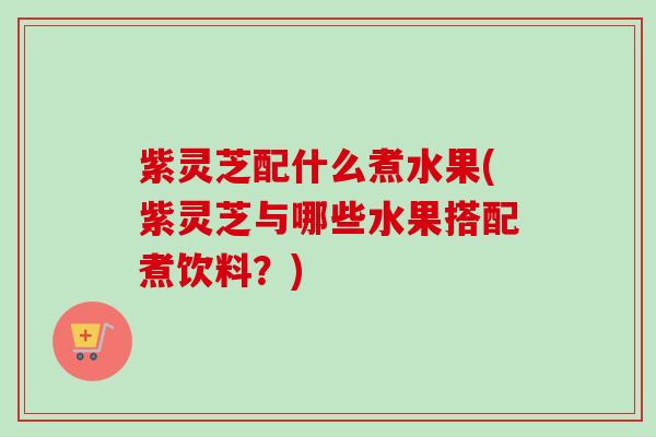 紫灵芝配什么煮水果(紫灵芝与哪些水果搭配煮饮料?) 紫灵芝配什么煮水果(紫灵芝与哪些水果搭配煮饮料?)