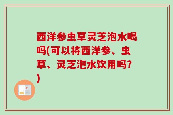 西洋参虫草灵芝泡水喝吗(可以将西洋参、虫草、灵芝泡水饮用吗?) 西洋参虫草灵芝泡水喝吗(可以将西洋参、虫草、灵芝泡水饮用吗?)
