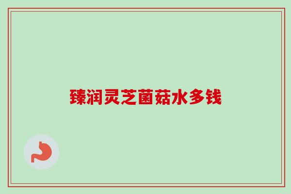 臻润灵芝菌菇水多钱 臻润灵芝菌菇水多钱