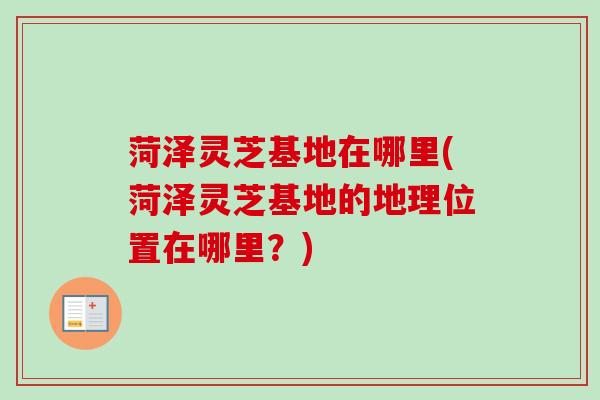 菏泽灵芝基地在哪里(菏泽灵芝基地的地理位置在哪里?) 菏泽灵芝基地在哪里(菏泽灵芝基地的地理位置在哪里?)