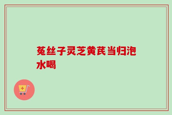 菟丝子灵芝黄芪当归泡水喝 菟丝子灵芝黄芪当归泡水喝
