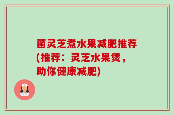菌灵芝煮水果推荐(推荐:灵芝水果煲,助你健康) 菌灵芝煮水果推荐(推荐:灵芝水果煲,助你健康)