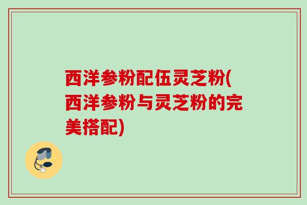 西洋参粉配伍灵芝粉(西洋参粉与灵芝粉的完美搭配) 西洋参粉配伍灵芝粉(西洋参粉与灵芝粉的完美搭配)