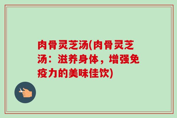 肉骨灵芝汤(肉骨灵芝汤:滋养身体,增强免疫力的美味佳饮) 肉骨灵芝汤(肉骨灵芝汤:滋养身体,增强免疫力的美味佳饮)
