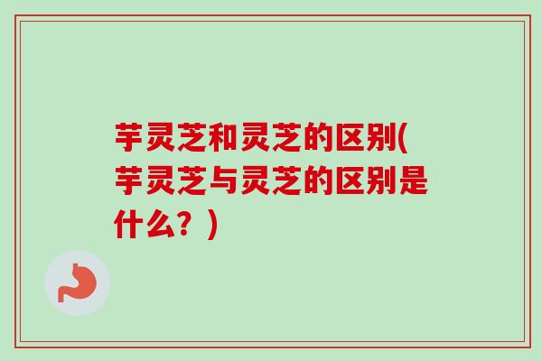 芋灵芝和灵芝的区别(芋灵芝与灵芝的区别是什么?) 芋灵芝和灵芝的区别(芋灵芝与灵芝的区别是什么?)