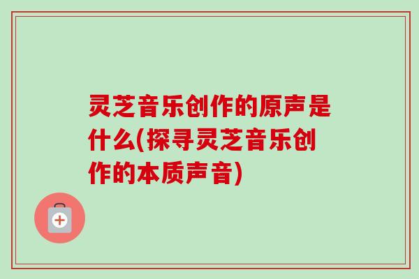 灵芝音乐创作的原声是什么(探寻灵芝音乐创作的本质声音) 灵芝音乐创作的原声是什么(探寻灵芝音乐创作的本质声音)