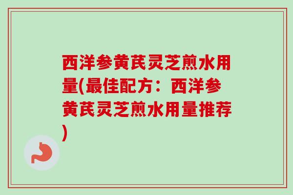 西洋参黄芪灵芝煎水用量(佳配方:西洋参黄芪灵芝煎水用量推荐) 西洋参黄芪灵芝煎水用量(佳配方:西洋参黄芪灵芝煎水用量推荐)