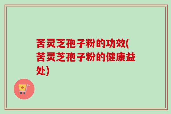 苦灵芝孢子粉的功效(苦灵芝孢子粉的健康益处) 苦灵芝孢子粉的功效(苦灵芝孢子粉的健康益处)