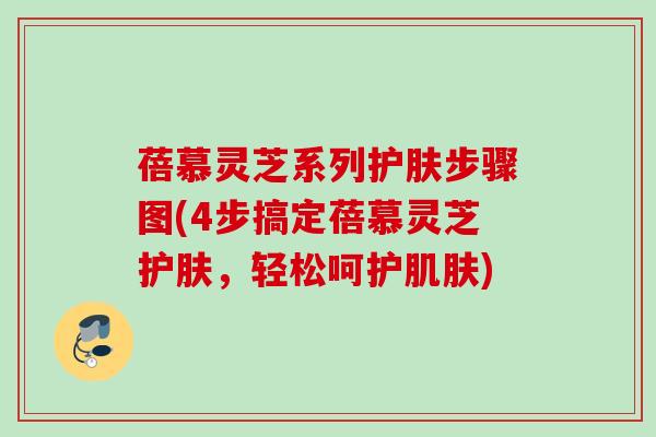 蓓慕灵芝系列护肤步骤图(4步搞定蓓慕灵芝护肤,轻松呵护) 蓓慕灵芝系列护肤步骤图(4步搞定蓓慕灵芝护肤,轻松呵护)