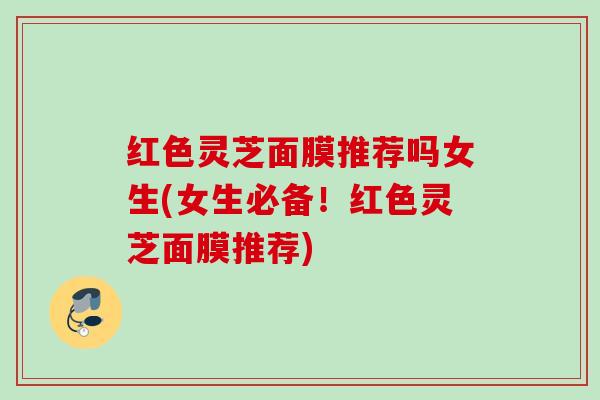 红色灵芝面膜推荐吗女生(女生必备!红色灵芝面膜推荐) 红色灵芝面膜推荐吗女生(女生必备!红色灵芝面膜推荐)
