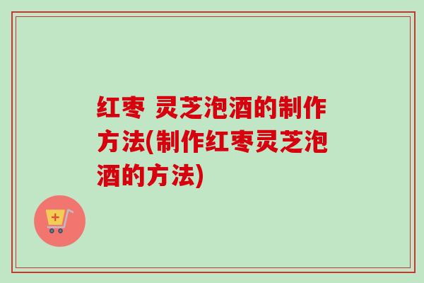 红枣 灵芝泡酒的制作方法(制作红枣灵芝泡酒的方法) 红枣 灵芝泡酒的制作方法(制作红枣灵芝泡酒的方法)