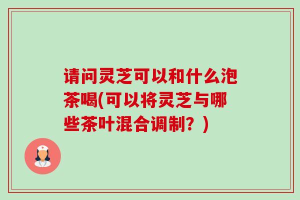 请问灵芝可以和什么泡茶喝(可以将灵芝与哪些茶叶混合调制?) 请问灵芝可以和什么泡茶喝(可以将灵芝与哪些茶叶混合调制?)