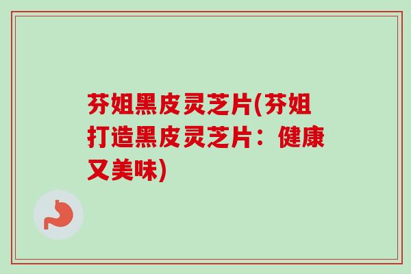 芬姐黑皮灵芝片(芬姐打造黑皮灵芝片：健康又美味)