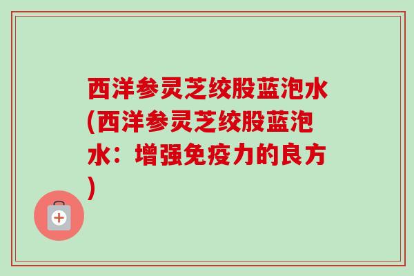 西洋参灵芝绞股蓝泡水(西洋参灵芝绞股蓝泡水:增强免疫力的良方) 西洋参灵芝绞股蓝泡水(西洋参灵芝绞股蓝泡水:增强免疫力的良方)