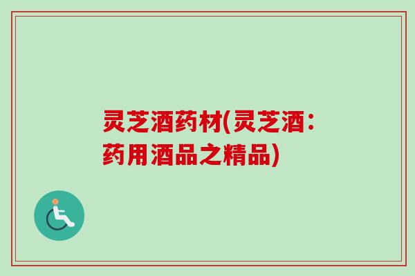 灵芝酒药材(灵芝酒:药用酒品之精品) 灵芝酒药材(灵芝酒:药用酒品之精品)