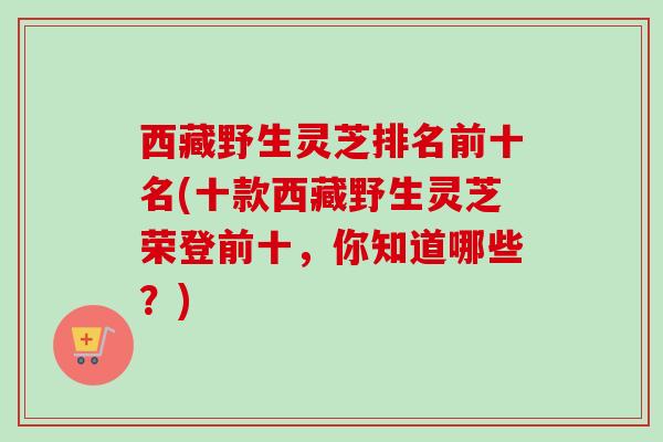 西藏野生灵芝排名前十名(十款西藏野生灵芝荣登前十,你知道哪些?) 西藏野生灵芝排名前十名(十款西藏野生灵芝荣登前十,你知道哪些?)