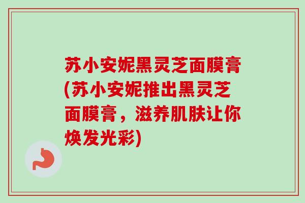 苏小安妮黑灵芝面膜膏(苏小安妮推出黑灵芝面膜膏,滋养让你焕发光彩) 苏小安妮黑灵芝面膜膏(苏小安妮推出黑灵芝面膜膏,滋养让你焕发光彩)