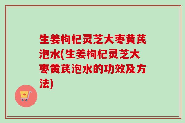 生姜枸杞灵芝大枣黄芪泡水(生姜枸杞灵芝大枣黄芪泡水的功效及方法) 生姜枸杞灵芝大枣黄芪泡水(生姜枸杞灵芝大枣黄芪泡水的功效及方法)