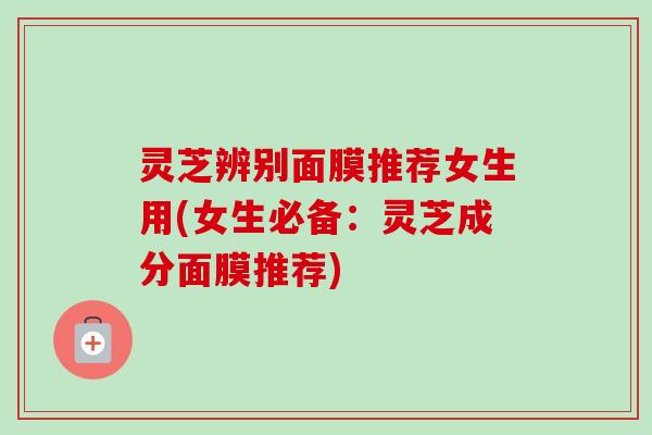 灵芝辨别面膜推荐女生用(女生必备:灵芝成分面膜推荐) 灵芝辨别面膜推荐女生用(女生必备:灵芝成分面膜推荐)