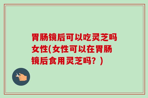 镜后可以吃灵芝吗女性(女性可以在镜后食用灵芝吗?) 镜后可以吃灵芝吗女性(女性可以在镜后食用灵芝吗?)