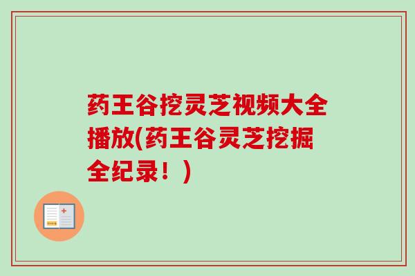 药王谷挖灵芝视频大全播放(药王谷灵芝挖掘全纪录!) 药王谷挖灵芝视频大全播放(药王谷灵芝挖掘全纪录!)