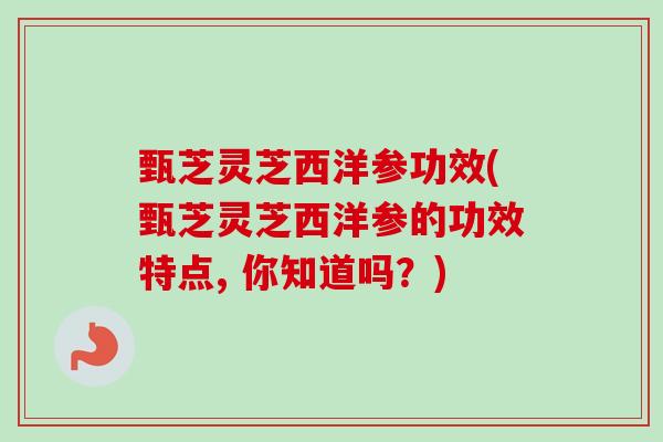 甄芝灵芝西洋参功效(甄芝灵芝西洋参的功效特点, 你知道吗?) 甄芝灵芝西洋参功效(甄芝灵芝西洋参的功效特点, 你知道吗?)