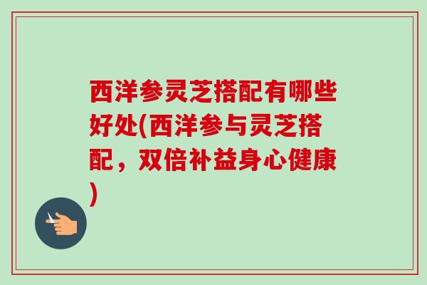 西洋参灵芝搭配有哪些好处(西洋参与灵芝搭配,双倍补益身心健康) 西洋参灵芝搭配有哪些好处(西洋参与灵芝搭配,双倍补益身心健康)