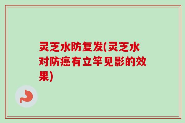 灵芝水防复发(灵芝水对防有立竿见影的效果) 灵芝水防复发(灵芝水对防有立竿见影的效果)