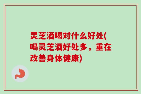 灵芝酒喝对什么好处(喝灵芝酒好处多，重在改善身体健康)