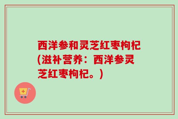 西洋参和灵芝红枣枸杞(滋补营养:西洋参灵芝红枣枸杞。) 西洋参和灵芝红枣枸杞(滋补营养:西洋参灵芝红枣枸杞。)