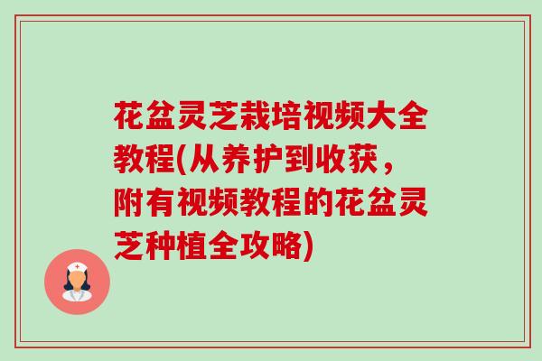 花盆灵芝栽培视频大全教程(从养护到收获，附有视频教程的花盆灵芝种植全攻略)
