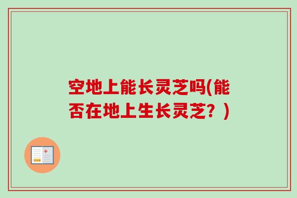 空地上能长灵芝吗(能否在地上生长灵芝?) 空地上能长灵芝吗(能否在地上生长灵芝?)