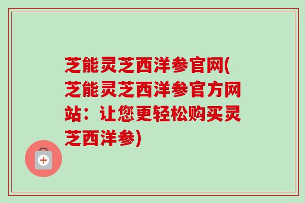 芝能灵芝西洋参官网(芝能灵芝西洋参官方网站:让您更轻松购买灵芝西洋参) 芝能灵芝西洋参官网(芝能灵芝西洋参官方网站:让您更轻松购买灵芝西洋参)