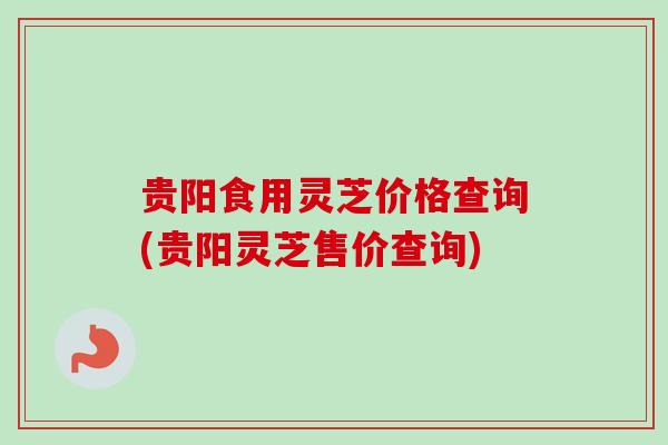 贵阳食用灵芝价格查询(贵阳灵芝售价查询) 贵阳食用灵芝价格查询(贵阳灵芝售价查询)