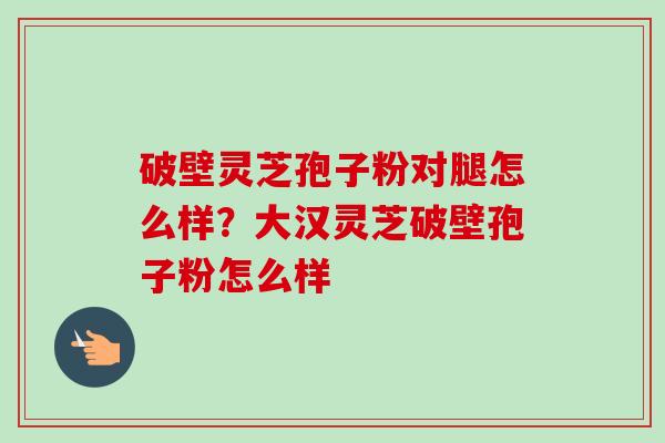 破壁灵芝孢子粉对腿怎么样？大汉灵芝破壁孢子粉怎么样